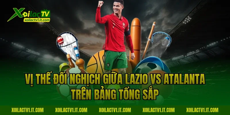 Vị thế đối nghịch giữa Lazio vs Atalanta trên bảng tổng sắp